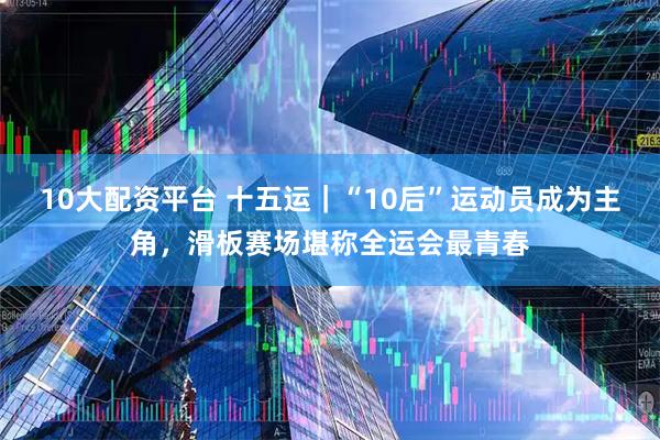 10大配资平台 十五运｜“10后”运动员成为主角，滑板赛场堪称全运会最青春