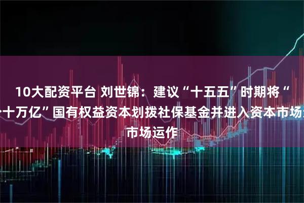 10大配资平台 刘世锦：建议“十五五”时期将“两个十万亿”国有权益资本划拨社保基金并进入资本市场运作